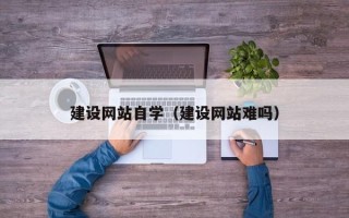 抚州建设网站自学（建设网站难吗）