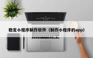 抚州稳定小程序制作软件（制作小程序的app）