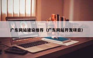 抚州广东网站建设推荐（广东网站开发项目）