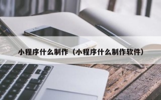 抚州小程序什么制作（小程序什么制作软件）