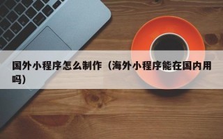 抚州国外小程序怎么制作（海外小程序能在国内用吗）