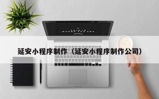 抚州延安小程序制作（延安小程序制作公司）