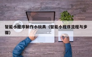 抚州智能小程序制作小玩具（智能小程序流程与步骤）