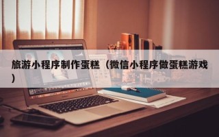 抚州旅游小程序制作蛋糕（微信小程序做蛋糕游戏）